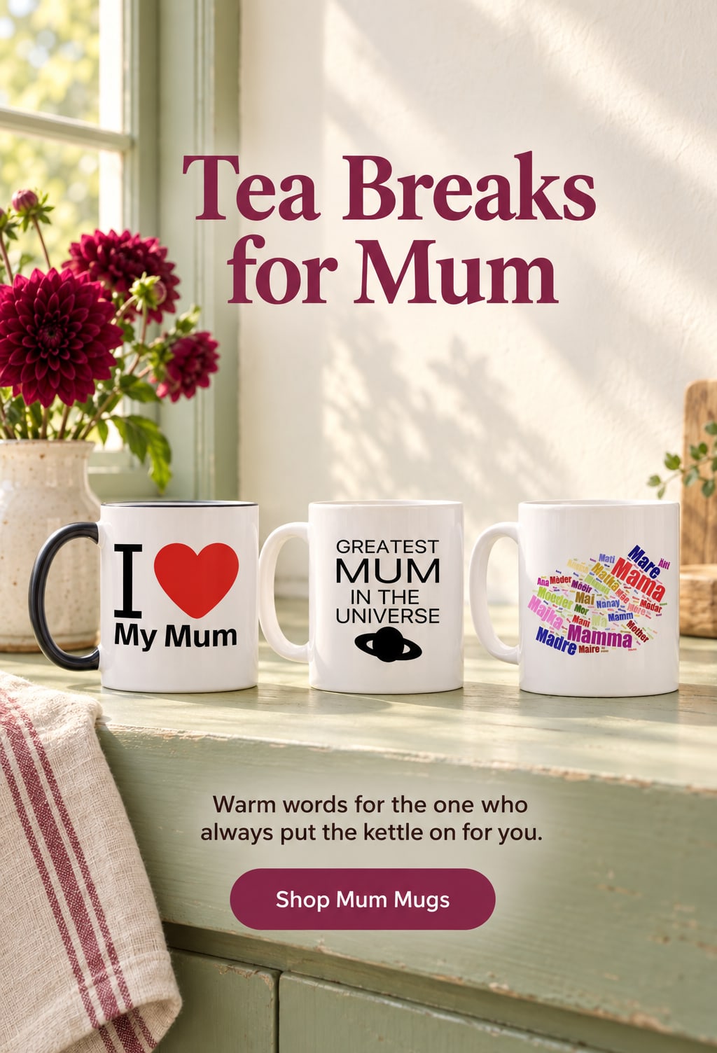 Tea Breaks for Mum. Warm words for the one who always put the kettle on for you. Shop Mum Mugs. Three mum mugs on a sage-green windowsill beside a vase of berry-coloured dahlias.